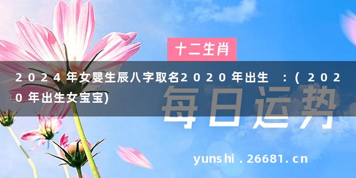 2024年女婴生辰八字取名2020年出生 :(2020年出生女宝宝)